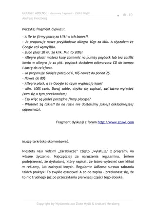GOOGLE ADSENSE – darmowy fragment – Złote Myśli
                                                                ● str. 10
Andrzej Herzberg


Poczytaj fragment dyskusji:

- A ile te firmy płacą za kliki w ich baner??
- Ja proponuje nasze przykładowe allegro 10gr za klik. A słyszałem że
Google coś wymyśliło.
- Sisco płaci 20 gr. za klik. Min to 200zł
- Allegro płaci! możesz kasę zamienić na punkty payback lub tez zasilić
konto w allegro ja za pkt. payback dostałem odtwarzacz CD do kompa
i kartę do telefonu.
- Ja proponuje Google płacą od 0,10$ nawet do ponad 2$.
- Nawet do 80$
- Allegro płaci, a te Google to czym wypłacają kasę?
- Min. 100$ czek. Daruj sobie, ciężko się zapisać, zaś łatwo wylecieć
(sam się o tym przekonałem)
- Czy więc są jakieś porządne firmy płacące?
- Właśnie! Są takie?? Bo na razie nie dostaliśmy jakiejś dokładniejszej
odpowiedzi.


                        Fragment dyskusji z forum http://www.szuwi.com




Muszę to krótko skomentować.

Niestety nasi rodzimi „zarabiacze” często „wylatują” z programu na
własne   życzenie.     Najczęściej   za   naruszenia   regulaminu.   Śmiem
podejrzewać, że dyskutant, który napisał, że łatwo wylecieć sam klikał
w reklamy, lub zachęcał innych. Regulamin AdSense surowo zabrania
takich praktyk! To zwykłe oszustwo! A co do zapisu - przekonasz się, że
to nic trudnego już po przeczytaniu pierwszej części tego ebooka.




         Copyright by Wydawnictwo Złote Myśli & Andrzej Herzberg
 