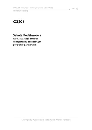 GOOGLE ADSENSE – darmowy fragment – Złote Myśli
                                                              ● str. 12
Andrzej Herzberg




CZĘŚĆ I



Szkoła Podstawowa
czyli jak zacząć zarabiać
w najbardziej dochodowym
programie partnerskim




         Copyright by Wydawnictwo Złote Myśli & Andrzej Herzberg
 