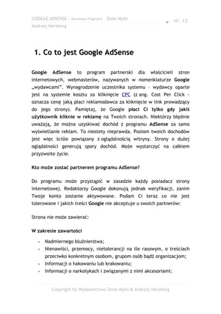 GOOGLE ADSENSE – darmowy fragment – Złote Myśli
                                                                ● str. 13
Andrzej Herzberg




 1. Co to jest Google AdSense

Google    AdSense     to   program    partnerski   dla   właścicieli   stron
internetowych, webmasterów, nazywanych w nomenklaturze Google
„wydawcami”. Wynagrodzenie uczestnika systemu – wydawcy oparte
jest na systemie kosztu za kliknięcie CPC (z ang. Cost Per Click -
oznacza cenę jaką płaci reklamodawca za kliknięcie w link prowadzący
do jego strony). Pamiętaj, że Google płaci Ci tylko gdy jakiś
użytkownik kliknie w reklamę na Twoich stronach. Niektórzy błędnie
uważają, że można uzyskiwać dochód z programu AdSense za samo
wyświetlanie reklam. To niestety nieprawda. Poziom twoich dochodów
jest więc ściśle powiązany z oglądalnością witryny. Strony o dużej
oglądalności generują spory dochód. Może wystarczyć na całkiem
przyzwoite życie.

Kto może zostać partnerem programu AdSense?

Do programu może przystąpić w zasadzie każdy posiadacz strony
internetowej. Redaktorzy Google dokonują jednak weryfikacji, zanim
Twoje konto zostanie aktywowane. Podam Ci teraz co nie jest
tolerowane i jakich treści Google nie akceptuje u swoich partnerów:

Strona nie może zawierać:

W zakresie zawartości

   •   Nadmiernego bluźnierstwa;
   •   Nienawiści, przemocy, nietolerancji na tle rasowym, o treściach
       przeciwko konkretnym osobom, grupom osób bądź organizacjom;
   •   Informacji o hakowaniu lub krakowaniu;
   •   Informacji o narkotykach i związanymi z nimi akcesoriami;


          Copyright by Wydawnictwo Złote Myśli & Andrzej Herzberg
 