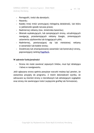 GOOGLE ADSENSE – darmowy fragment – Złote Myśli
                                                                        ● str. 14
Andrzej Herzberg


   •   Pornografii, treści dla dorosłych;
   •   Hazardu;
   •   Każdej innej treści promującej nielegalną działalność, lub która
       w jakikolwiek sposób narusza prawo;
   •   Nadmiernej reklamy (tzw. śmietnisko banerów);
   •   Okienek wyskakujących, lub zamykających strony, utrudniających
       nawigację,    przesłaniających    reklamy        Google,   zmieniających
       ustawienia użytkownika lub ściągających pliki;
   •   Nadmiernej,     powtarzającej        się   lub     nieistotnej     reklamy
       w zawartości lub kodzie strony;
   •   Zwodniczej lub zmanipulowanej zawartości lub konstrukcji strony,
       poprawiającej ranking PageRank.


W zakresie funkcjonalności

   •   Strona nie może zawierać zepsutych linków, musi być działająca
       i łatwa w nawigowaniu.

Jeśli zgłaszana strona spełnia powyższe warunki możesz być pewien, że
zostaniesz przyjęty do programu. Z moich doświadczeń wynika, że
odrzucane są również strony o nieciekawym lub odrażającym wyglądzie
oraz strony nie zawierające treści (wyłącznie grafikę lub formularze).




          Copyright by Wydawnictwo Złote Myśli & Andrzej Herzberg
 