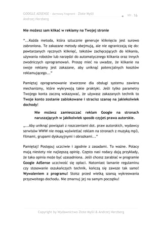 GOOGLE ADSENSE – darmowy fragment – Złote Myśli
                                                                ● str. 16
Andrzej Herzberg


Nie możesz sam klikać w reklamy na Twojej stronie

“...Każda metoda, która sztucznie generuje kliknięcia jest surowo
zabroniona. Te zakazane metody obejmują, ale nie ograniczają się do:
powtarzanych ręcznych kliknięć, tekstów zachęcających do klikania,
używania robotów lub narzędzi do automatycznego klikania oraz innych
zwodniczych oprogramowań. Proszę mieć na uwadze, że klikanie na
swoje reklamy jest zakazane, aby uniknąć potencjalnych kosztów
reklamującego...”

Pamiętaj oprogramowanie stworzone dla obsługi systemu zawiera
mechanizmy, które wykrywają takie praktyki. Jeśli tylko parametry
Twojego konta zaczną wskazywać, że używasz zakazanych technik to
Twoje konto zostanie zablokowane i stracisz szansę na jakiekolwiek
dochody!

       Nie   możesz     zamieszczać      reklam   Google   na      stronach
       naruszających w jakikolwiek sposób czyjeś prawa autorskie.

„...Aby uniknąć powiązań z roszczeniami dot. praw autorskich, wydawcy
serwisów WWW nie mogą wyświetlać reklam na stronach z muzyką mp3,
filmami, grupami dyskusyjnymi i obrazkami...”

Pamiętaj! Postępuj uczciwie i zgodnie z zasadami. To ważne. Polacy
mają niestety nie najlepszą opinię. Często nasi rodacy dają przykłady,
że taka opinia może być uzasadniona. Jeśli chcesz zarabiać w programie
Google AdSense uczciwość się opłaci. Natomiast łamanie regulaminu
czy stosowanie oszukańczych technik, kończą się zawsze tak samo!
Wywaleniem z programu! Stoisz przed wielką szansą wykreowania
przyzwoitego dochodu. Nie zmarnuj jej na samym początku!




         Copyright by Wydawnictwo Złote Myśli & Andrzej Herzberg
 