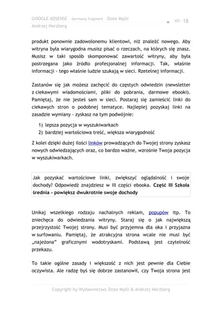 GOOGLE ADSENSE – darmowy fragment – Złote Myśli
                                                                    ● str. 18
Andrzej Herzberg


produkt ponownie zadowolonemu klientowi, niż znaleźć nowego. Aby
witryna była wiarygodna musisz pisać o rzeczach, na których się znasz.
Musisz w taki sposób skomponować zawartość witryny, aby była
postrzegana jako źródło profesjonalnej informacji. Tak, właśnie
informacji - tego właśnie ludzie szukają w sieci. Rzetelnej informacji.

Zastanów się jak możesz zachęcić do częstych odwiedzin (newsletter
z ciekawymi wiadomościami, pliki do pobrania, darmowe ebooki).
Pamiętaj, że nie jesteś sam w sieci. Postaraj się zamieścić linki do
ciekawych stron o podobnej tematyce. Najlepiej pozyskaj linki na
zasadzie wymiany - zyskasz na tym podwójnie:

   1) lepsza pozycja w wyszukiwarkach
   2) bardziej wartościowa treść, większa wiarygodność

Z kolei dzięki dużej ilości linków prowadzących do Twojej strony zyskasz
nowych odwiedzających oraz, co bardzo ważne, wzrośnie Twoja pozycja
w wyszukiwarkach.



Jak pozyskać wartościowe linki, zwiększyć oglądalność i swoje
dochody? Odpowiedź znajdziesz w III części ebooka. Część III Szkoła
średnia - powiększ dwukrotnie swoje dochody



Unikaj wszelkiego rodzaju nachalnych reklam, popupów itp. To
zniechęca do odwiedzania witryny. Staraj się o jak największą
przejrzystość Twojej strony. Musi być przyjemna dla oka i przyjazna
w surfowaniu. Pamiętaj, że atrakcyjna strona wcale nie musi być
„najeżona”    graficznymi    wodotryskami.        Podstawą   jest   czytelność
przekazu.

To takie ogólne zasady i większość z nich jest pewnie dla Ciebie
oczywista. Ale radzę byś się dobrze zastanowił, czy Twoja strona jest


         Copyright by Wydawnictwo Złote Myśli & Andrzej Herzberg
 