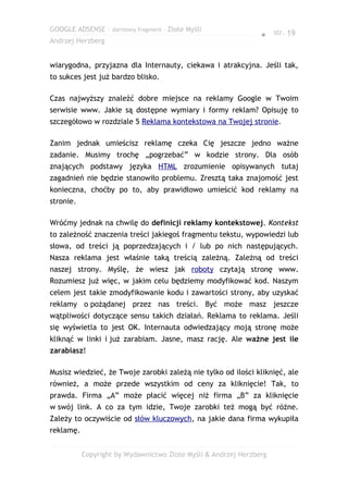 GOOGLE ADSENSE – darmowy fragment – Złote Myśli
                                                                ● str. 19
Andrzej Herzberg


wiarygodna, przyjazna dla Internauty, ciekawa i atrakcyjna. Jeśli tak,
to sukces jest już bardzo blisko.

Czas najwyższy znaleźć dobre miejsce na reklamy Google w Twoim
serwisie www. Jakie są dostępne wymiary i formy reklam? Opisuję to
szczegółowo w rozdziale 5 Reklama kontekstowa na Twojej stronie.

Zanim jednak umieścisz reklamę czeka Cię jeszcze jedno ważne
zadanie. Musimy trochę „pogrzebać” w kodzie strony. Dla osób
znających podstawy języka HTML zrozumienie opisywanych tutaj
zagadnień nie będzie stanowiło problemu. Zresztą taka znajomość jest
konieczna, choćby po to, aby prawidłowo umieścić kod reklamy na
stronie.

Wróćmy jednak na chwilę do definicji reklamy kontekstowej. Kontekst
to zależność znaczenia treści jakiegoś fragmentu tekstu, wypowiedzi lub
słowa, od treści ją poprzedzających i / lub po nich następujących.
Nasza reklama jest właśnie taką treścią zależną. Zależną od treści
naszej strony. Myślę, że wiesz jak roboty czytają stronę www.
Rozumiesz już więc, w jakim celu będziemy modyfikować kod. Naszym
celem jest takie zmodyfikowanie kodu i zawartości strony, aby uzyskać
reklamy o pożądanej przez nas treści. Być może masz jeszcze
wątpliwości dotyczące sensu takich działań. Reklama to reklama. Jeśli
się wyświetla to jest OK. Internauta odwiedzający moją stronę może
kliknąć w linki i już zarabiam. Jasne, masz rację. Ale ważne jest ile
zarabiasz!

Musisz wiedzieć, że Twoje zarobki zależą nie tylko od ilości kliknięć, ale
również, a może przede wszystkim od ceny za kliknięcie! Tak, to
prawda. Firma „A” może płacić więcej niż firma „B” za kliknięcie
w swój link. A co za tym idzie, Twoje zarobki też mogą być różne.
Zależy to oczywiście od słów kluczowych, na jakie dana firma wykupiła
reklamę.


           Copyright by Wydawnictwo Złote Myśli & Andrzej Herzberg
 