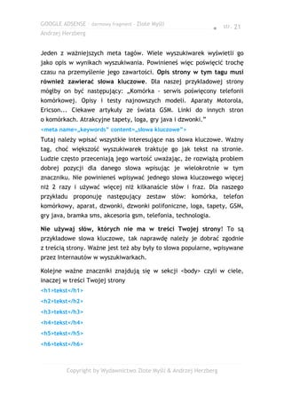 GOOGLE ADSENSE – darmowy fragment – Złote Myśli
                                                               ● str. 21
Andrzej Herzberg


Jeden z ważniejszych meta tagów. Wiele wyszukiwarek wyświetli go
jako opis w wynikach wyszukiwania. Powinieneś więc poświęcić trochę
czasu na przemyślenie jego zawartości. Opis strony w tym tagu musi
również zawierać słowa kluczowe. Dla naszej przykładowej strony
mógłby on być następujący: „Komórka - serwis poświęcony telefonii
komórkowej. Opisy i testy najnowszych modeli. Aparaty Motorola,
Ericson... Ciekawe artykuły ze świata GSM. Linki do innych stron
o komórkach. Atrakcyjne tapety, loga, gry java i dzwonki.”
<meta name=„keywords” content=„słowa kluczowe”>
Tutaj należy wpisać wszystkie interesujące nas słowa kluczowe. Ważny
tag, choć większość wyszukiwarek traktuje go jak tekst na stronie.
Ludzie często przeceniają jego wartość uważając, że rozwiążą problem
dobrej pozycji dla danego słowa wpisując je wielokrotnie w tym
znaczniku. Nie powinieneś wpisywać jednego słowa kluczowego więcej
niż 2 razy i używać więcej niż kilkanaście słów i fraz. Dla naszego
przykładu proponuję następujący zestaw słów: komórka, telefon
komórkowy, aparat, dzwonki, dzwonki polifoniczne, loga, tapety, GSM,
gry java, bramka sms, akcesoria gsm, telefonia, technologia.

Nie używaj słów, których nie ma w treści Twojej strony! To są
przykładowe słowa kluczowe, tak naprawdę należy je dobrać zgodnie
z treścią strony. Ważne jest też aby były to słowa popularne, wpisywane
przez Internautów w wyszukiwarkach.

Kolejne ważne znaczniki znajdują się w sekcji <body> czyli w ciele,
inaczej w treści Twojej strony
<h1>tekst</h1>
<h2>tekst</h2>
<h3>tekst</h3>
<h4>tekst</h4>
<h5>tekst</h5>
<h6>tekst</h6>



         Copyright by Wydawnictwo Złote Myśli & Andrzej Herzberg
 