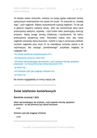 GOOGLE ADSENSE – darmowy fragment – Złote Myśli
                                                               ● str. 22
Andrzej Herzberg


To bardzo ważne znaczniki, niestety na swoją zgubę większość świeżo
upieczonych webmasterów nie używa ich wcale. Te znaczniki to „headig
tags”, czyli nagłówki. Roboty wyszukiwarek czytają nagłówki. To tak jak
w gazecie najpierw czytamy tytuły. Jeśli nas zainteresuje dany tytuł
przeczytamy podtytuł, zajawkę - czyli krótki tekst zawierający esencję
artykułu. Naszą uwagę zwrócą śródtytuły i wyróżnienia. Na końcu
przeczytamy zasadniczą treść. Niezwykle ważne jest, aby nasze
nagłówki zawierały słowa kluczowe. Cyferki w tagu h oznaczają wielkość
czcionki nagłówka przy czym h1 to największa czcionka (tytuł) a h6
najmniejsza. Dla naszego „komórkowego” przykładu mogłoby to
wyglądać tak:
<h1>Świat telefonów komórkowych</h1>
<h2>Komórka wczoraj i dziś</h2>
<h5>tekst wprowadzający do artykułu, czyli zajawka mówiąc językiem
prasowym - tu też powinny być słowa kluczowe</h5>
<p>treść</p>
<h3>Simlock czyli jak ściągnąć simlocka<h3>
<p>treść</p>

Na stronie wyglądałoby to mniej więcej tak

______________________________________


Świat telefonów komórkowych

Komórka wczoraj i dziś

tekst wprowadzający do artykułu, czyli zajawka mówiąc językiem
prasowym - tu też powinny być słowa kluczowe
  treść

Simlock czyli jak ściągnąć simlocka
  treść
_______________________________________


          Copyright by Wydawnictwo Złote Myśli & Andrzej Herzberg
 