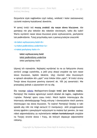 GOOGLE ADSENSE – darmowy fragment – Złote Myśli
                                                                ● str. 23
Andrzej Herzberg


Oczywiście style nagłówków czyli rodzaj, wielkość i kolor zastosowanej
czcionki możemy kształtować dowolnie.

W samej treści też muszą znaleźć się nasze słowa kluczowe. Ale
pamiętaj nie pisz tekstów dla robotów sieciowych, tylko dla ludzi!
Warto wyróżnić nasze słowa kluczowe przez wytłuszczenie, pochylenie
lub podkreślenie. Tutaj przychodzą nam z pomocą kolejne znaczniki

<b>tekst wytłuszczony bold</b>
<u>tekst podkreślony underline</u>
<i>tekst pochylony italic</i>

      tekst wytłuszczony bold
      tekst podkreślony underline
      tekst pochylony italic


Używaj ich rozważnie. Najlepiej wyróżniać to na co faktycznie chcesz
zwrócić uwagę czytelnika, a jeśli przy okazji znajdzie się tam nasze
słowo kluczowe, będzie idealnie. Użyj również słów kluczowych
w opisach obrazków Alt=„opis” oraz linków title=„opis”. W treści strony
Twoje słowa kluczowe powinny stanowić ok. 10% jej zawartości. Nie
przesadzaj jednak z używaniem ich na siłę.

Dla naszego robota Mediapartners-Google treść jest bardzo ważna.
Pamiętaj! Nie możesz ograniczyć swoich działań do tagów, nagłówków
i opisów. Poświęć sporo czasu treści. Niech będzie interesująca dla
Internauty odwiedzającego Twoją witrynę i równocześnie niech zawiera
interesujące nas słowa kluczowe. To ważne! Pamiętaj! Działaj w taki
sposób aby nikt nie mógł zarzucić Ci manipulacji. Jeśli przygotowałeś
stronę zgodnie z powyższymi wytycznymi to możesz być pewien, że nasz
robot odpowiedzialny za wyświetlanie reklam kontekstowych znajdzie
na Twojej stronie słowa i frazy, do których dopasuje odpowiednie
reklamy.


           Copyright by Wydawnictwo Złote Myśli & Andrzej Herzberg
 