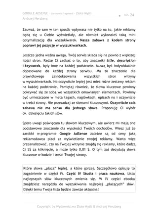 GOOGLE ADSENSE – darmowy fragment – Złote Myśli
                                                                    ● str. 24
Andrzej Herzberg


Zauważ, że sam w ten sposób wpływasz nie tylko na to, jakie reklamy
będą się u Ciebie wyświetlały, ale również wykonałeś taką mini
optymalizację dla wyszukiwarek. Nasza zabawa z kodem strony
poprawi jej pozycję w wyszukiwarkach.

Jeszcze jedna ważna uwaga. Twój serwis składa się na pewno z większej
ilości stron. Radzę Ci zadbać o to, aby znaczniki title, description
i keywords, były inne na każdej podstronie. Muszą być indywidualnie
dopasowane     do   każdej    strony   serwisu.   Ma   to     znaczenie    dla
prawidłowego        zaindeksowania       wszystkich         stron      witryny
w wyszukiwarkach. No oczywiście lepiej jest mieć różne zestawy reklam
na każdej podstronie. Pamiętaj również, że słowa kluczowe powinny
pokrywać się ze sobą we wszystkich omawianych elementach. Powinny
być umieszczone w meta tagach, nagłówkach, opisach no i oczywiście
w treści strony. Nie przesadzaj ze słowami kluczowymi. Oczywiście cała
zabawa nie ma sensu dla jednego słowa. Proponuję Ci wybór
ok. dziesięciu takich słów.

Sporo uwagi poświęcam tu słowom kluczowym, ale uwierz mi mają one
podstawowe znaczenie dla wysokości Twoich dochodów. Wiesz już że
zarobki w programie Google AdSense zależne są od ceny jaką
reklamodawca płaci za wyświetlenie swojej reklamy. Warto więc
przeanalizować, czy na Twojej witrynie znajdą się reklamy, które dadzą
Ci 5$ za kliknięcie, a może tylko 0,01 $. O tym zaś decydują słowa
kluczowe w kodzie i treści Twojej strony.


Które słowa „płacą” lepiej, a które gorzej. Szczegółowo opisuję to
zagadnienie w części IV. Część IV Studia i praca naukowa. Lista
najlepszych słów kluczowych zmienia się. W IV części ebooka
znajdziesz narzędzia do wyszukiwania najlepiej „płacących” słów.
Dzięki temu Twoja lista będzie zawsze aktualna!



         Copyright by Wydawnictwo Złote Myśli & Andrzej Herzberg
 