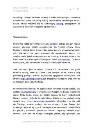GOOGLE ADSENSE – darmowy fragment – Złote Myśli
                                                              ● str. 26
Andrzej Herzberg


wszelkiego rodzaju darmowe serwery z niskim miesięcznym transferem
i mocno obciążone olbrzymią ilością równocześnie otwieranych stron.
Raczej należy nastawić się na komercyjny hosting. Szczegółowo to
zagadnienie omawiam w części II opracowania.




Własna domena


Dobrze też radzę zarejestrować własną domenę. Dobrze jest gdy nazwa
domeny zawierać będzie najważniejsze dla Twojej witryny słowo
kluczowe. Można dzięki temu zyskać dobrą pozycję w wyszukiwarkach.
A to, jak wiesz, ma spore znaczenie dla oglądalności. Możesz też
zarejestrować jakąś uniwersalną nazwę domeny, a serwisy tematyczne
lokalizować w utworzonych później przez siebie subdomenach. To dobre
rozwiązanie, jeśli zamierzasz utworzyć kilka różnych serwisów.


Jeśli nie masz jeszcze swojej domeny lub zastanawiasz się gdzie
umieścić stronę, mam dla Ciebie kilka cennych porad, które z całą
pewnością pomogą znaleźć najbardziej optymalne rozwiązanie. Na
stronie http://hosting.secret4u.net znajdziesz wskazówki oraz linki do
najlepszych dostawców hostingu.


Po umieszczeniu serwisu na odpowiednim serwerze musisz zadbać, aby
został on zaindeksowany w wyszukiwarce Google. To bardzo ważne! Do
czasu, kiedy twoja strona nie będzie dodana do bazy wyszukiwarki
Google, reklamy nie będą się wyświetlały. Możesz ręcznie dopisać swoją
witrynę tutaj: http://www.google.pl/addurl/, lub zadbać o to, aby linki
do Twojego serwisu znalazły się na stronach, które Google już
indeksuje. Najprościej poproś znajomych o zamieszczenie takiego linku
lub poszukaj możliwości pozyskania linków z wymiany. Możesz kupić
również takie linki na Allegro. Pamiętaj jednak, aby sprawdzić czy


         Copyright by Wydawnictwo Złote Myśli & Andrzej Herzberg
 