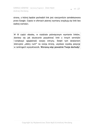 GOOGLE ADSENSE – darmowy fragment – Złote Myśli
                                                                 ● str. 27
Andrzej Herzberg


strona, z której będzie pochodził link jest rzeczywiście zaindeksowana
przez Google. Często w ofertach płatnej wymiany znajdują się linki bez
żadnej wartości.




W III części ebooka, w rozdziale poświęconym wymianie linków,
dowiesz się jak skutecznie pozyskiwać linki z innych serwisów
i zwiększyć   oglądalność    swojej   witryny.    Dzięki   tym   działaniom
skierujesz „dobry ruch” na swoją stronę, uzyskasz wysoką pozycję
w rankingach wyszukiwarek. Wzrosną więc poważnie Twoje dochody!




         Copyright by Wydawnictwo Złote Myśli & Andrzej Herzberg
 