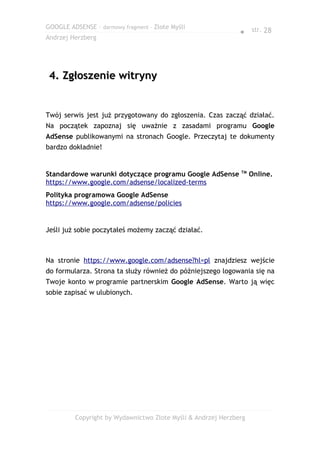 GOOGLE ADSENSE – darmowy fragment – Złote Myśli
                                                              ● str. 28
Andrzej Herzberg




 4. Zgłoszenie witryny


Twój serwis jest już przygotowany do zgłoszenia. Czas zacząć działać.
Na początek zapoznaj się uważnie z zasadami programu Google
AdSense publikowanymi na stronach Google. Przeczytaj te dokumenty
bardzo dokładnie!


                                                              TM
Standardowe warunki dotyczące programu Google AdSense              Online.
https://www.google.com/adsense/localized-terms
Polityka programowa Google AdSense
https://www.google.com/adsense/policies


Jeśli już sobie poczytałeś możemy zacząć działać.



Na stronie https://www.google.com/adsense?hl=pl znajdziesz wejście
do formularza. Strona ta służy również do późniejszego logowania się na
Twoje konto w programie partnerskim Google AdSense. Warto ją więc
sobie zapisać w ulubionych.




         Copyright by Wydawnictwo Złote Myśli & Andrzej Herzberg
 