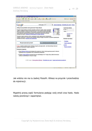 GOOGLE ADSENSE – darmowy fragment – Złote Myśli
                                                              ● str. 29
Andrzej Herzberg




Jak widzisz nie ma tu żadnej filozofii. Klikasz na przycisk i przechodzisz
do rejestracji.




Wypełnij prawą część formularza podając swój email oraz hasło. Hasło
należy powtórzyć i zapamiętać.




         Copyright by Wydawnictwo Złote Myśli & Andrzej Herzberg
 