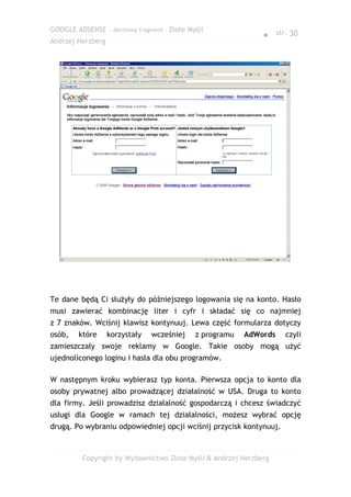 GOOGLE ADSENSE – darmowy fragment – Złote Myśli
                                                              ● str. 30
Andrzej Herzberg




Te dane będą Ci służyły do późniejszego logowania się na konto. Hasło
musi zawierać kombinację liter i cyfr i składać się co najmniej
z 7 znaków. Wciśnij klawisz kontynuuj. Lewa część formularza dotyczy
osób,   które      korzystały   wcześniej   z programu   AdWords    czyli
zamieszczały swoje reklamy w Google. Takie osoby mogą użyć
ujednoliconego loginu i hasła dla obu programów.

W następnym kroku wybierasz typ konta. Pierwsza opcja to konto dla
osoby prywatnej albo prowadzącej działalność w USA. Druga to konto
dla firmy. Jeśli prowadzisz działalność gospodarczą i chcesz świadczyć
usługi dla Google w ramach tej działalności, możesz wybrać opcję
drugą. Po wybraniu odpowiedniej opcji wciśnij przycisk kontynuuj.



         Copyright by Wydawnictwo Złote Myśli & Andrzej Herzberg
 