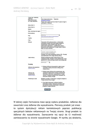 GOOGLE ADSENSE – darmowy fragment – Złote Myśli
                                                              ● str. 32
Andrzej Herzberg




W dolnej części formularza masz opcję wyboru produktów. AdSense dla
zawartości oraz AdSense dla wyszukiwania. Pierwszy produkt już znasz –
to system dystrybucji reklam kontekstowych poprzez publikację
specjalnych boksów reklamowych na Twojej stronie. Drugi produkt to
AdSense dla wyszukiwania. Zaznaczenie tej opcji da Ci możliwość
zamieszczenia na stronie wyszukiwarki Google. W wyniku jej działania,

         Copyright by Wydawnictwo Złote Myśli & Andrzej Herzberg
 