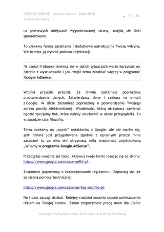 GOOGLE ADSENSE – darmowy fragment – Złote Myśli
                                                               ● str. 33
Andrzej Herzberg


na pierwszych miejscach wygenerowanej strony, znajdą się linki
sponsorowane.

To ciekawa forma zarabiania i dodatkowo uatrakcyjnia Twoją witrynę.
Warto więc ją wybrać podczas rejestracji.



W części II ebooka dowiesz się w jakich sytuacjach warto korzystać na
stronie z wyszukiwarki i jak dzięki temu zarabiać więcej w programie
Google AdSense.



Wciśnij    przycisk   prześlij.   Za    chwilę    zostaniesz   poproszony
o potwierdzenie danych. Zatwierdzasz dane i czekasz na e-mail
z Google. W liście zostaniesz poproszony o potwierdzenie Twojego
adresu poczty elektronicznej. Wiadomość, którą otrzymasz zawierać
będzie specjalny link, który należy uruchomić w oknie przeglądarki. To
w zasadzie cała filozofia.

Teraz czekamy na „wyrok” redaktorów z Google. Ale nie martw się,
jeśli strona jest przygotowana zgodnie z opisanymi przeze mnie
zasadami to za dwa dni otrzymasz miłą wiadomość zatytułowaną
„Witamy w programie Google AdSense”.

Przeczytaj uważnie jej treść. Aktywuj swoje konto logując się ze strony:
https://www.google.com/adsense?hl=pl.

Zostaniesz poproszony o zaakceptowanie regulaminu. Zapoznaj się też
ze stroną pomocy technicznej

https://www.google.com/adsense/faq-tech?hl=pl.

No i czas zacząć działać. Kolejny rozdział omawia sposób umieszczenia
reklam na Twojej stronie. Zanim rozpoczniesz pracę mam dla Ciebie

          Copyright by Wydawnictwo Złote Myśli & Andrzej Herzberg
 