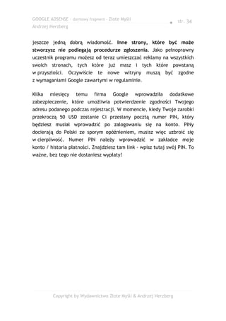 GOOGLE ADSENSE – darmowy fragment – Złote Myśli
                                                                  ● str. 34
Andrzej Herzberg


jeszcze jedną dobrą wiadomość. Inne strony, które być może
stworzysz nie podlegają procedurze zgłoszenia. Jako pełnoprawny
uczestnik programu możesz od teraz umieszczać reklamy na wszystkich
swoich stronach, tych które już masz i tych które powstaną
w przyszłości.     Oczywiście    te     nowe   witryny   muszą   być   zgodne
z wymaganiami Google zawartymi w regulaminie.

Kilka   miesięcy      temu      firma    Google    wprowadziła    dodatkowe
zabezpieczenie, które umożliwia potwierdzenie zgodności Twojego
adresu podanego podczas rejestracji. W momencie, kiedy Twoje zarobki
przekroczą 50 USD zostanie Ci przesłany pocztą numer PIN, który
będziesz musiał wprowadzić po zalogowaniu się na konto. PINy
docierają do Polski ze sporym opóźnieniem, musisz więc uzbroić się
w cierpliwość. Numer PIN należy wprowadzić w zakładce moje
konto / historia płatności. Znajdziesz tam link - wpisz tutaj swój PIN. To
ważne, bez tego nie dostaniesz wypłaty!




         Copyright by Wydawnictwo Złote Myśli & Andrzej Herzberg
 