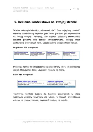 GOOGLE ADSENSE – darmowy fragment – Złote Myśli
                                                               ● str. 35
Andrzej Herzberg




 5. Reklama kontekstowa na Twojej stronie

Właśnie dołączyłeś do elity „adsensowiczów”. Czas najwyższy umieścić
reklamę. Zastanów się najpierw, jaka forma graficzna jest odpowiednia
na Twoją witrynę. Pamiętaj, aby uzyskać pożądaną skuteczność
reklama    powinna       być   dobrze   wyeksponowana.     Poniżej   masz
zestawienie oferowanych form. Google nazywa je jednostkami reklam.

Długi Baner 728 x 90 pikseli




Doskonała forma do umieszczenia na górze strony lub w jej centralnej
części. Stosując ten baner uzyskasz 4 reklamy na stronę.

Baner 468 x 60 pikseli




Tradycyjna wielkość typowa dla banerów stosowanych w wielu
systemach wymiany Stworzony dla witryn, w których przewidziano
miejsce na typową reklamę. Uzyskasz 2 reklamy na stronie.




          Copyright by Wydawnictwo Złote Myśli & Andrzej Herzberg
 