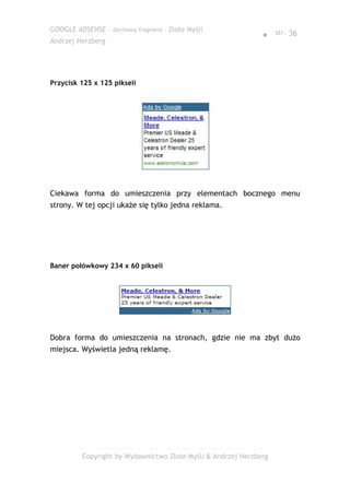 GOOGLE ADSENSE – darmowy fragment – Złote Myśli
                                                              ● str. 36
Andrzej Herzberg




Przycisk 125 x 125 pikseli




Ciekawa forma do umieszczenia przy elementach bocznego menu
strony. W tej opcji ukaże się tylko jedna reklama.




Baner połówkowy 234 x 60 pikseli




Dobra forma do umieszczenia na stronach, gdzie nie ma zbyt dużo
miejsca. Wyświetla jedną reklamę.




         Copyright by Wydawnictwo Złote Myśli & Andrzej Herzberg
 
