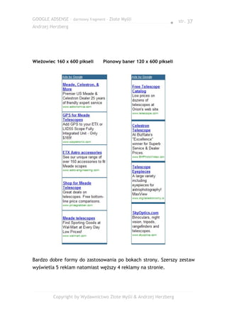 GOOGLE ADSENSE – darmowy fragment – Złote Myśli
                                                              ● str. 37
Andrzej Herzberg




Wieżowiec 160 x 600 pikseli      Pionowy baner 120 x 600 pikseli




Bardzo dobre formy do zastosowania po bokach strony. Szerszy zestaw
wyświetla 5 reklam natomiast węższy 4 reklamy na stronie.




         Copyright by Wydawnictwo Złote Myśli & Andrzej Herzberg
 