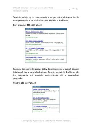 GOOGLE ADSENSE – darmowy fragment – Złote Myśli
                                                                ● str. 39
Andrzej Herzberg


Świetnie nadaje się do umieszczenia w dużym bloku tekstowym lub do
wkomponowania w narożnikach strony. Wyświetla 4 reklamy.

Duży prostokąt 336 x 280 pikseli




Podobnie jak poprzedni zestaw dobry do umieszczenia w dużych blokach
tekstowych lub w narożnikach strony. Również wyświetla 4 reklamy, ale
ich   ekspozycja   jest   znacznie   skuteczniejsza   niż   w   poprzednim
przypadku.

Kwadrat 250 x 250 pikseli




         Copyright by Wydawnictwo Złote Myśli & Andrzej Herzberg
 