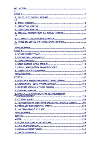 OD AUTORA................................................................................
4
CZĘŚĆ I....................................................................................11
 1. CO TO JEST GOOGLE ADSENSE...................................................
12
2. ZANIM ZACZNIESZ..................................................................14
3. PRZYGOTUJ WITRYNĘ.............................................................16
4. ZGŁOSZENIE WITRYNY.............................................................27
 5. REKLAMA KONTEKSTOWA NA TWOJEJ STRONIE..............................
34
6. CO ZAMIAST „USŁUG DOBROCZYNNYCH”......................................50
 7. NAUCZ SIĘ CZYTAĆ I INTERPRETOWAĆ RAPORTY.............................
52
PODSUMOWANIE.......................................................................61
CZĘŚĆ II...................................................................................65
1. WYBIERZ DOBRY TEMAT...........................................................66
2. PSYCHOLOGIA „OGLĄDACZA”....................................................82
3. ZASADA MAGNESU..................................................................96
4. GDZIE UMIEŚCIĆ SWOJĄ STRONĘ?.............................................113
5. KIERUJ UWAGĘ GOŚCIA TAM GDZIE CHCESZ.................................115
6. ADSENSE DLA WYSZUKIWANIA..................................................135
PODSUMOWANIE......................................................................140
CZĘŚĆ III................................................................................142
1. POZYCJA W WYSZUKIWARKACH A TWOJE ZAROBKI.......................143
2. CROSSLINKING – CZYLI WYMIANA LINKÓW...................................158
3. OBJĘTOŚĆ SERWISU A TWOJE ZAROBKI......................................172
4. REKLAMA, REKLAMA.............................................................175
5. KANAŁY. JAK JE WYKORZYSTAĆ DLA PODNIESIENIA
TWOJEGO DOCHODU?................................................................195
6. CO WIEDZĄ INNI?..................................................................198
7. 12 SPOSOBÓW NA EFEKTYWNE ZARABIANIE Z GOOGLE ADSENSE.......205
8. PRZYKŁADY DOCHODOWYCH WITRYN........................................222
9. JAK ZREALIZOWAĆ WYPŁATĘ?.................................................225
PODSUMOWANIE......................................................................230
CZĘŚĆ IV...............................................................................232
WSTĘP..................................................................................233
1. SŁOWA KLUCZOWE A CENY REKLAM..........................................234
3. A CO Z KONKURENCJĄ?..........................................................259
4. BADANIA I EKSPERYMENTY......................................................262
5. A MOŻE ZAGRANICĄ..............................................................279
 