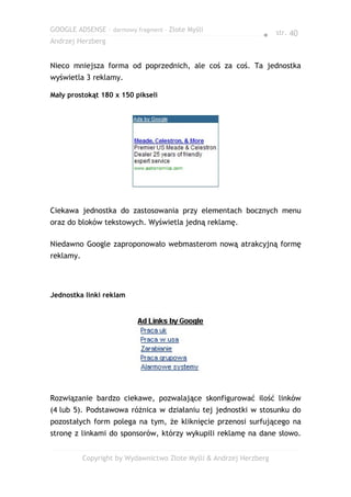 GOOGLE ADSENSE – darmowy fragment – Złote Myśli
                                                                ● str. 40
Andrzej Herzberg


Nieco mniejsza forma od poprzednich, ale coś za coś. Ta jednostka
wyświetla 3 reklamy.

Mały prostokąt 180 x 150 pikseli




Ciekawa jednostka do zastosowania przy elementach bocznych menu
oraz do bloków tekstowych. Wyświetla jedną reklamę.

Niedawno Google zaproponowało webmasterom nową atrakcyjną formę
reklamy.




Jednostka linki reklam




Rozwiązanie bardzo ciekawe, pozwalające skonfigurować ilość linków
(4 lub 5). Podstawowa różnica w działaniu tej jednostki w stosunku do
pozostałych form polega na tym, że kliknięcie przenosi surfującego na
stronę z linkami do sponsorów, którzy wykupili reklamę na dane słowo.


           Copyright by Wydawnictwo Złote Myśli & Andrzej Herzberg
 