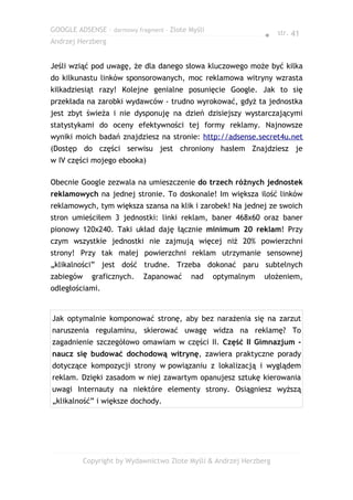 GOOGLE ADSENSE – darmowy fragment – Złote Myśli
                                                                ● str. 41
Andrzej Herzberg


Jeśli wziąć pod uwagę, że dla danego słowa kluczowego może być kilka
do kilkunastu linków sponsorowanych, moc reklamowa witryny wzrasta
kilkadziesiąt razy! Kolejne genialne posunięcie Google. Jak to się
przekłada na zarobki wydawców - trudno wyrokować, gdyż ta jednostka
jest zbyt świeża i nie dysponuję na dzień dzisiejszy wystarczającymi
statystykami do oceny efektywności tej formy reklamy. Najnowsze
wyniki moich badań znajdziesz na stronie: http://adsense.secret4u.net
(Dostęp do części serwisu jest chroniony hasłem Znajdziesz je
w IV części mojego ebooka)

Obecnie Google zezwala na umieszczenie do trzech różnych jednostek
reklamowych na jednej stronie. To doskonale! Im większa ilość linków
reklamowych, tym większa szansa na klik i zarobek! Na jednej ze swoich
stron umieściłem 3 jednostki: linki reklam, baner 468x60 oraz baner
pionowy 120x240. Taki układ daję łącznie minimum 20 reklam! Przy
czym wszystkie jednostki nie zajmują więcej niż 20% powierzchni
strony! Przy tak małej powierzchni reklam utrzymanie sensownej
„klikalności” jest dość trudne. Trzeba dokonać paru subtelnych
zabiegów     graficznych.   Zapanować     nad     optymalnym    ułożeniem,
odległościami.


Jak optymalnie komponować stronę, aby bez narażenia się na zarzut
naruszenia regulaminu, skierować uwagę widza na reklamę? To
zagadnienie szczegółowo omawiam w części II. Część II Gimnazjum -
naucz się budować dochodową witrynę, zawiera praktyczne porady
dotyczące kompozycji strony w powiązaniu z lokalizacją i wyglądem
reklam. Dzięki zasadom w niej zawartym opanujesz sztukę kierowania
uwagi Internauty na niektóre elementy strony. Osiągniesz wyższą
„klikalność” i większe dochody.




           Copyright by Wydawnictwo Złote Myśli & Andrzej Herzberg
 