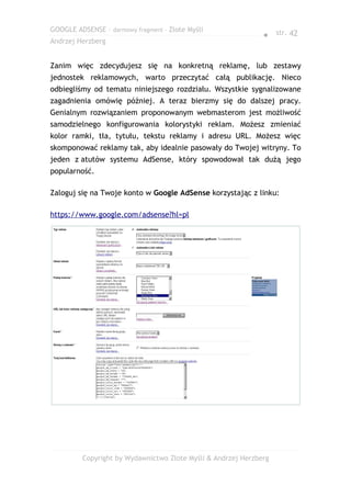 GOOGLE ADSENSE – darmowy fragment – Złote Myśli
                                                              ● str. 42
Andrzej Herzberg


Zanim więc zdecydujesz się na konkretną reklamę, lub zestawy
jednostek reklamowych, warto przeczytać całą publikację. Nieco
odbiegliśmy od tematu niniejszego rozdziału. Wszystkie sygnalizowane
zagadnienia omówię później. A teraz bierzmy się do dalszej pracy.
Genialnym rozwiązaniem proponowanym webmasterom jest możliwość
samodzielnego konfigurowania kolorystyki reklam. Możesz zmieniać
kolor ramki, tła, tytułu, tekstu reklamy i adresu URL. Możesz więc
skomponować reklamy tak, aby idealnie pasowały do Twojej witryny. To
jeden z atutów systemu AdSense, który spowodował tak dużą jego
popularność.

Zaloguj się na Twoje konto w Google AdSense korzystając z linku:

https://www.google.com/adsense?hl=pl




         Copyright by Wydawnictwo Złote Myśli & Andrzej Herzberg
 