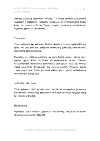 GOOGLE ADSENSE – darmowy fragment – Złote Myśli
                                                              ● str. 43
Andrzej Herzberg


Wybierz zakładkę ustawienia reklamy. To Twoje centrum zarządzania
wyglądem i kształtem. Narzędzie umożliwia Ci wygenerowanie kodu,
który po umieszczeniu na Twojej stronie, spowoduje wyświetlenie
wybranej jednostki reklamowej.



Typ reklam

Tutaj wybierasz typ reklamy. Możesz określić czy mają wyświetlać się
tylko linki tekstowe, linki tekstowe lub reklamy graficzne, albo zostawić
ustawienia domyślne konta.

Pamiętaj, że reklamy graficzne są dużo lepiej płatne. Warto więc
wybrać opcję, która umożliwia ich wyświetlanie. Możesz również
w ustawieniach domyślnych zdefiniować taką opcję, tutaj zaś wybrać
„Użyj ustawienia domyślnego dla mojego konta”. Wówczas każda
z tworzonych przez Ciebie jednostek reklamowych opierać się będzie na
ustawieniach domyślnych.



Jednostka linki reklam

Tutaj wybierasz ilość wyświetlanych linków reklamowych w jednostce
linki reklam. Wybór opcji spowoduje, że dalsze definicje dotyczyć będą
tej właśnie jednostki.



Układ reklam

Wybierasz typ i wielkość jednostki reklamowej. Na przykład baner
skycraper (wieżowiec) 120x600.




         Copyright by Wydawnictwo Złote Myśli & Andrzej Herzberg
 