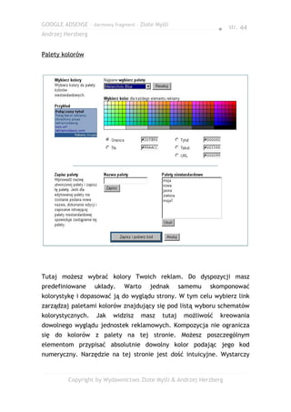 GOOGLE ADSENSE – darmowy fragment – Złote Myśli
                                                                 ● str. 44
Andrzej Herzberg


Palety kolorów




Tutaj możesz wybrać kolory Twoich reklam. Do dyspozycji masz
predefiniowane     układy.    Warto     jednak      samemu   skomponować
kolorystykę i dopasować ją do wyglądu strony. W tym celu wybierz link
zarządzaj paletami kolorów znajdujący się pod listą wyboru schematów
kolorystycznych.    Jak   widzisz   masz    tutaj    możliwość   kreowania
dowolnego wyglądu jednostek reklamowych. Kompozycja nie ogranicza
się do kolorów z palety na tej stronie. Możesz poszczególnym
elementom przypisać absolutnie dowolny kolor podając jego kod
numeryczny. Narzędzie na tej stronie jest dość intuicyjne. Wystarczy


         Copyright by Wydawnictwo Złote Myśli & Andrzej Herzberg
 