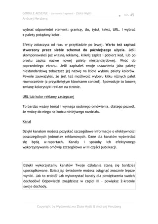 GOOGLE ADSENSE – darmowy fragment – Złote Myśli
                                                                ● str. 45
Andrzej Herzberg


wybrać odpowiedni element: granicę, tło, tytuł, tekst, URL. I wybrać
z palety pożądany kolor.

Efekty zobaczysz od razu w przykładzie po lewej. Warto też zapisać
stworzony przez siebie schemat do późniejszego użycia. Jeśli
skomponowałeś już własną reklamę, kliknij zapisz i pobierz kod, lub po
prostu    zapisz   nazwę   nowej    palety   niestandardowej.   Wróć   do
poprzedniego ekranu. Jeśli zapisałeś swoje ustawienia jako paletę
niestandardową zobaczysz jej nazwę na liście wyboru palety kolorów.
Pewnie zauważyłeś, że jest też możliwość wyboru kilku różnych palet
równocześnie (z przyciśniętym klawiszem control). Spowoduje to losową
zmianę kolorystyki reklam na stronie.

URL lub kolor reklamy zastępczej

To bardzo ważny temat i wymaga osobnego omówienia, dlatego pozwól,
że wrócę do niego na końcu niniejszego rozdziału.

Kanał

Dzięki kanałom możesz pozyskać szczegółowe informacje o efektywności
poszczególnych jednostek reklamowych. Dane dla kanałów wyświetlać
się     będą   w raportach.    Kanały    i   sposoby   ich   efektywnego
wykorzystywania omówię szczegółowo w III części publikacji.




Dzięki wykorzystaniu kanałów Twoje działania staną się bardziej
uporządkowane. Działając świadomie możesz osiągnąć znacznie lepsze
wyniki. Jak to zrobić? Jak wykorzystać kanały dla powiększenia swoich
dochodów? Odpowiedzi znajdziesz w części III - powiększ 2-krotnie
swoje dochody.




          Copyright by Wydawnictwo Złote Myśli & Andrzej Herzberg
 