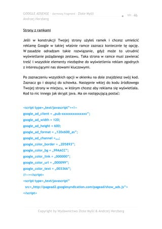 GOOGLE ADSENSE – darmowy fragment – Złote Myśli
                                                                 ● str. 46
Andrzej Herzberg


Strony z ramkami

Jeśli w konstrukcji Twojej strony użyłeś ramek i chcesz umieścić
reklamę Google w takiej właśnie ramce zaznacz koniecznie tę opcję.
W zasadzie odradzam takie rozwiązanie, gdyż może to utrudnić
wyświetlanie pożądanego zestawu. Taka strona w ramce musi zawierać
treść i wszystkie elementy niezbędne do wyświetlenia reklam zgodnych
z interesującymi nas słowami kluczowymi.

Po zaznaczeniu wszystkich opcji w okienku na dole znajdziesz swój kod.
Zaznacz go i skopiuj do schowka. Następnie wklej do kodu źródłowego
Twojej strony w miejscu, w którym chcesz aby reklama się wyświetlała.
Kod to nic innego jak skrypt java. Ma on następującą postać:


<script type=„text/javascript”><!--
google_ad_client = „pub-xxxxxxxxxxxxxx”;
google_ad_width = 120;
google_ad_height = 600;
google_ad_format = „120x600_as”;
google_ad_channel =„„;
google_color_border = „2D5893”;
google_color_bg = „99AACC”;
google_color_link = „000000”;
google_color_url = „000099”;
google_color_text = „003366”;
//--></script>
<script type=„text/javascript”
 src=„http://pagead2.googlesyndication.com/pagead/show_ads.js”>
</script>




            Copyright by Wydawnictwo Złote Myśli & Andrzej Herzberg
 