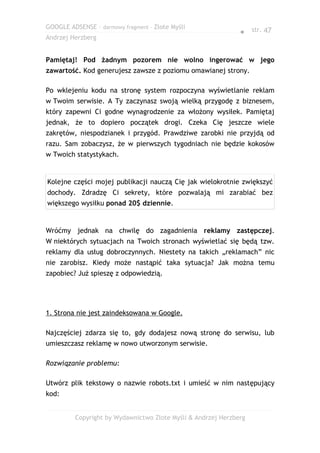 GOOGLE ADSENSE – darmowy fragment – Złote Myśli
                                                              ● str. 47
Andrzej Herzberg


Pamiętaj! Pod żadnym pozorem nie wolno ingerować w jego
zawartość. Kod generujesz zawsze z poziomu omawianej strony.

Po wklejeniu kodu na stronę system rozpoczyna wyświetlanie reklam
w Twoim serwisie. A Ty zaczynasz swoją wielką przygodę z biznesem,
który zapewni Ci godne wynagrodzenie za włożony wysiłek. Pamiętaj
jednak, że to dopiero początek drogi. Czeka Cię jeszcze wiele
zakrętów, niespodzianek i przygód. Prawdziwe zarobki nie przyjdą od
razu. Sam zobaczysz, że w pierwszych tygodniach nie będzie kokosów
w Twoich statystykach.


Kolejne części mojej publikacji nauczą Cię jak wielokrotnie zwiększyć
dochody. Zdradzę Ci sekrety, które pozwalają mi zarabiać bez
większego wysiłku ponad 20$ dziennie.


Wróćmy jednak na chwilę do zagadnienia reklamy zastępczej.
W niektórych sytuacjach na Twoich stronach wyświetlać się będą tzw.
reklamy dla usług dobroczynnych. Niestety na takich „reklamach” nic
nie zarobisz. Kiedy może nastąpić taka sytuacja? Jak można temu
zapobiec? Już spieszę z odpowiedzią.




1. Strona nie jest zaindeksowana w Google.

Najczęściej zdarza się to, gdy dodajesz nową stronę do serwisu, lub
umieszczasz reklamę w nowo utworzonym serwisie.

Rozwiązanie problemu:

Utwórz plik tekstowy o nazwie robots.txt i umieść w nim następujący
kod:


         Copyright by Wydawnictwo Złote Myśli & Andrzej Herzberg
 