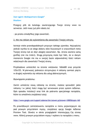 GOOGLE ADSENSE – darmowy fragment – Złote Myśli
                                                                 ● str. 48
Andrzej Herzberg


User-agent: Mediapartners-Google*
Disallow:

Przegraj plik do katalogu zawierającego Twoje strony www na
serwerze. Jeśli masz już plik robots.txt

– po prostu zmodyfikuj jego zawartość.

2. Nie ma reklam do wyświetlenia dla zawartości Twojej witryny.

Istnieje wiele prawdopodobnych przyczyn takiego zjawiska. Najczęściej
jednak wynika to ze złego doboru słów kluczowych w znacznikach meta
Twojej strony lub ze zbyt ubogiej zawartości. Np. strona zawiera samą
grafikę (nie ma treści). Drugą przyczyną może być fakt, że w danym
momencie Google nie ma w swojej bazie odpowiedniej ilości reklam
właściwych dla zawartości Twojej strony.

Przykładowo umieściłeś na stronie wieżowiec 160x600 oraz przycisk
125x125. W pierwszej jednostce otrzymujesz 4 reklamy zamiast pięciu
w drugiej wyświetla się reklama dla usług dobroczynnych.

Rozwiązanie problemu:

Zanim umieścisz nową reklamę na stronie, możesz sprawdzić jakie
reklamy i w jakiej ilości mogą być serwowane przez system AdSense.
Opis sposobu instalacji oraz link do pobrania specjalnego narzędzia,
które to umożliwia znajdziesz tutaj:

https://www.google.com/support/adsense/bin/answer.py?answer=10005&topic=160


Po prawidłowym zainstalowaniu narzędzia w menu pojawiającym się
pod prawym przyciskiem myszy, znajdziesz opcję Google AdSense
Preview Tool. Otwórz w oknie przeglądarki interesującą Cię stronę
www. Kliknij prawym przyciskiem myszy i wybierz to narzędzie z menu.


            Copyright by Wydawnictwo Złote Myśli & Andrzej Herzberg
 