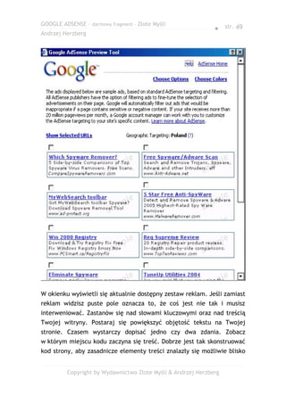 GOOGLE ADSENSE – darmowy fragment – Złote Myśli
                                                              ● str. 49
Andrzej Herzberg




W okienku wyświetli się aktualnie dostępny zestaw reklam. Jeśli zamiast
reklam widzisz puste pole oznacza to, że coś jest nie tak i musisz
interweniować. Zastanów się nad słowami kluczowymi oraz nad treścią
Twojej witryny. Postaraj się powiększyć objętość tekstu na Twojej
stronie. Czasem wystarczy dopisać jedno czy dwa zdania. Zobacz
w którym miejscu kodu zaczyna się treść. Dobrze jest tak skonstruować
kod strony, aby zasadnicze elementy treści znalazły się możliwie blisko


         Copyright by Wydawnictwo Złote Myśli & Andrzej Herzberg
 