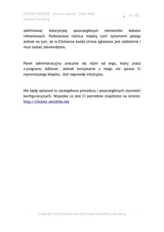 GOOGLE ADSENSE – darmowy fragment – Złote Myśli
                                                               ● str. 52
Andrzej Herzberg


zdefiniować     kolorystykę      poszczególnych    elementów       boksów
reklamowych. Podstawowa różnica między tymi systemami polega
jednak na tym, że w Clicksorze każda strona zgłaszana jest oddzielnie i
musi zostać zatwierdzona.



Panel administracyjny znacznie się różni od tego, który znasz
z programu AdSense. Jednak korzystanie z niego nie sprawi Ci
najmniejszego kłopotu. Jest naprawdę intuicyjny.



Nie będę opisywał tu szczegółowo procedury i poszczególnych czynności
konfiguracyjnych. Wszystko co jest Ci potrzebne znajdziesz na stronie:
http://clicksor.secret4u.net




         Copyright by Wydawnictwo Złote Myśli & Andrzej Herzberg
 