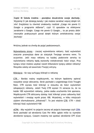 GOOGLE ADSENSE – darmowy fragment – Złote Myśli
                                                              ● str. 54
Andrzej Herzberg


Część III Szkoła średnia - powiększ dwukrotnie swoje dochody.
Wyjaśnię Ci jak działają kanały i jak możesz zarabiać więcej dzięki ich
sile! Znajdziesz tu również smakowity rozdział „Czego nie powie Ci
Google o programie AdSense”, czyli 12 sposobów na efektywne
zarabianie z Google. Czego nie powie Ci Google... to po prostu zbiór
niezwykle praktycznych porad dzięki którym zwielokrotnisz swoje
dochody!



Wróćmy jednak na chwilę do pojęć podstawowych.

Wyświetlenia strony - (raczej wyświetlenia reklam). Ilość wyświetleń
znacznie przewyższa dane ze statystyk Twojego serwera www. To
oczywiste. Jeśli masz reklamy na każdej podstronie serwisu to
wyświetlania reklamy będą stanowiły wielokrotność ilości wizyt. Przy
tysiącu wizyt możesz uzyskać nawet kilkanaście tysięcy odsłon reklamy!
Wszystko zależy od zawartości Twojej witryny.

Kliknięcia - ile razy surfujący kliknęli w reklamę

CTR - Bardzo ważny współczynnik, na którym będziemy opierać
wszystkie swoje obliczenia. Skrót pochodzi z angielskiego Click Trought
Rate. CTR wyraża ilość kliknięć w stosunku do ilości wyświetleń
(ekspozycji) reklamy. Jeżeli Twój CTR wynosi 1% oznacza to, że na
każde 100 wyświetleń reklamy, jedna osoba uruchomiła link sponsora.
Współczynnik CTR obliczamy dzieląc ilość kliknięć przez całkowitą ilość
wyświetleń i mnożąc wynik przez 100. Wcześniej, w kilku miejscach
użyłem sformułowania „klikalność”. To jest właśnie CTR. CTR = (ilość
kliknięć/ilość wyświetleń)*100

eCPM - Aby wyjaśnić to pojęcie zacznę od pojęcia bazowego czyli CPM.
Skrót pochodzi od określenia Cost Per Mille (gdzie mille to rzymskie
określenie tysiąca). Czasem możemy też spotkać określenie CPT (Cost


         Copyright by Wydawnictwo Złote Myśli & Andrzej Herzberg
 