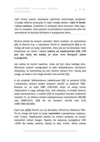 GOOGLE ADSENSE – darmowy fragment – Złote Myśli
                                                               ● str. 56
Andrzej Herzberg


Jeśli chcesz poznać największą tajemnicę skutecznego zarabiania
z Google AdSense przeczytaj IV część mojego ebooka. Część IV Studia
i praca naukowa. Znajdziesz tu najlepsze słowa kluczowe. Mało tego,
dam Ci narzędzie, które pozwoli na samodzielne wyszukiwanie słów lub
sprawdzenie ile kosztuje kliknięcie w wytypowane słowo.


Wróćmy jednak do naszych rozważań. Warto wiedzieć, że najmniejsze
CPC to obecnie 5 gr. a największe 194,55 zł. Współczynnik CPM to nic
innego jak koszt za tysiąc wyświetleń, który jak już się domyślasz może
kształtować się różnie i będzie zależny od współczynnika CTR. CTR
jest   zaś   różny dla    każdej    ze    stron   www   biorących     udział
w programie.

Jak widzisz ze swoich raportów, może też być różny każdego dnia.
Obliczanie naszych wynagrodzeń to dość skomplikowany mechanizm
zważywszy, że wyświetlają się nam reklamy różnych firm i biorąc pod
uwagę, że każda z nich mogła określić inną wartość CPC.

A oto przykład. Reklamodawca zadeklarował CPC na poziomie 0,05$
i maksymalny dzienny budżet kampanii określił na poziomie 100$.
Oznacza to, że kupił 2000 (100/0,05) wejść na swoją stronę
maksymalnie w ciągu jednego dnia. Jeśli założymy, że budżet dzienny
został skonsumowany, a średnie CTR na wszystkich stronach wydawców
wyniosło 1%, to reklama została wyeksponowana (wyświetlona) 200.000
razy   (2000/0,01).    CPM    dla   tej   kampanii   wyniósł   więc    0,5$
(100$*1000/200.000).

Czym jest eCPM? Pewnie już się domyślasz (effective) efektywny CPM.
To nic innego jak koszt za tysiąc wyświetleń z perspektywy wydawcy,
czyli Twojej. Współczynnik określa ile średnio zarabiasz na tysiącu
wyświetleń reklam Google. Raporty nie pokazują szczegółowo CPM
i eCPM dla każdej reklamy. Byłoby to dość trudne. Warto jednak


         Copyright by Wydawnictwo Złote Myśli & Andrzej Herzberg
 
