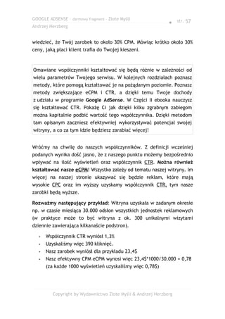 GOOGLE ADSENSE – darmowy fragment – Złote Myśli
                                                               ● str. 57
Andrzej Herzberg


wiedzieć, że Twój zarobek to około 30% CPM. Mówiąc krótko około 30%
ceny, jaką płaci klient trafia do Twojej kieszeni.



Omawiane współczynniki kształtować się będą różnie w zależności od
wielu parametrów Twojego serwisu. W kolejnych rozdziałach poznasz
metody, które pomogą kształtować je na pożądanym poziomie. Poznasz
metody zwiększające eCPM i CTR, a dzięki temu Twoje dochody
z udziału w programie Google AdSense. W Części II ebooka nauczysz
się kształtować CTR. Pokażę Ci jak dzięki kilku zgrabnym zabiegom
można kapitalnie podbić wartość tego współczynnika. Dzięki metodom
tam opisanym zaczniesz efektywniej wykorzystywać potencjał swojej
witryny, a co za tym idzie będziesz zarabiać więcej!


Wróćmy na chwilę do naszych współczynników. Z definicji wcześniej
podanych wynika dość jasno, że z naszego punktu możemy bezpośrednio
wpływać na ilość wyświetleń oraz współczynnik CTR. Można również
kształtować nasze eCPM! Wszystko zależy od tematu naszej witryny. Im
więcej na naszej stronie ukazywać się będzie reklam, które mają
wysokie CPC oraz im wyższy uzyskamy współczynnik CTR, tym nasze
zarobki będą wyższe.

Rozważmy następujący przykład: Witryna uzyskała w zadanym okresie
np. w czasie miesiąca 30.000 odsłon wszystkich jednostek reklamowych
(w praktyce może to być witryna z ok. 300 unikalnymi wizytami
dziennie zawierająca kilkanaście podstron).

   •   Współczynnik CTR wyniósł 1,3%
   •   Uzyskaliśmy więc 390 kliknięć.
   •   Nasz zarobek wyniósł dla przykładu 23,4$
   •   Nasz efektywny CPM eCPM wynosi więc 23,4$*1000/30.000 = 0,78
       (za każde 1000 wyświetleń uzyskaliśmy więc 0,78$)




          Copyright by Wydawnictwo Złote Myśli & Andrzej Herzberg
 