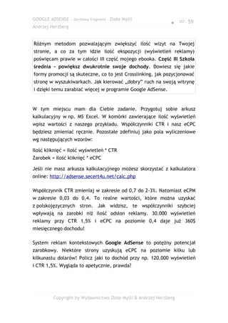 GOOGLE ADSENSE – darmowy fragment – Złote Myśli
                                                              ● str. 59
Andrzej Herzberg


Różnym metodom pozwalającym zwiększyć ilość wizyt na Twojej
stronie, a co za tym idzie ilość ekspozycji (wyświetleń reklamy)
poświęcam prawie w całości III część mojego ebooka. Część III Szkoła
średnia - powiększ dwukrotnie swoje dochody. Dowiesz się jakie
formy promocji są skuteczne, co to jest Crosslinking, jak pozycjonować
stronę w wyszukiwarkach. Jak kierować „dobry” ruch na swoją witrynę
i dzięki temu zarabiać więcej w programie Google AdSense.


W tym miejscu mam dla Ciebie zadanie. Przygotuj sobie arkusz
kalkulacyjny w np. MS Excel. W komórki zawierające ilość wyświetleń
wpisz wartości z naszego przykładu. Współczynniki CTR i nasz eCPC
będziesz zmieniać ręcznie. Pozostałe zdefiniuj jako pola wyliczeniowe
wg następujących wzorów:

Ilość kliknięć = Ilość wyświetleń * CTR
Zarobek = Ilość kliknięć * eCPC

Jeśli nie masz arkusza kalkulacyjnego możesz skorzystać z kalkulatora
online: http://adsense.secert4u.net/calc.php

Współczynnik CTR zmieniaj w zakresie od 0,7 do 2-3%. Natomiast eCPM
w zakresie 0,03 do 0,4. To realne wartości, które można uzyskać
z polskojęzycznych stron. Jak widzisz, te współczynniki szybciej
wpływają na zarobki niż ilość odsłon reklamy. 30.000 wyświetleń
reklamy przy CTR 1,5% i eCPC na poziomie 0,4 daje już 360$
miesięcznego dochodu!

System reklam kontekstowych Google AdSense to potężny potencjał
zarobkowy. Niektóre strony uzyskują eCPC na poziomie kilku lub
kilkunastu dolarów! Policz jaki to dochód przy np. 120.000 wyświetleń
i CTR 1,5%. Wygląda to apetycznie, prawda?




         Copyright by Wydawnictwo Złote Myśli & Andrzej Herzberg
 