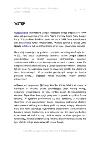 GOOGLE ADSENSE – darmowy fragment – Złote Myśli                          str. 6
                                                                   ●
Andrzej Herzberg




WSTĘP

Wyszukiwarka internetowa Google rozpoczęła swoją ekspansję w 1999
roku (rok po założeniu przez Larry Page’a i Sergey Briana firmy Google
Inc.). W stosunkowo krótkim czasie, bo już w 2004 firma kontrolowała
80% światowego rynku wyszukiwarek. Według danych z lutego 2005
Google indeksuje już ok. 8,05 miliarda stron www. Imponujące prawda?

Nie mniej imponujące są genialne posunięcia marketingowe Google Inc.
W 2003 roku został uruchomiony pionierski system Google AdSense
umożliwiający,     w    ramach     programu       partnerskiego,       odpłatne
zamieszczanie reklam przez webmasterów na swoich stronach www. Po
niespełna dwóch latach reklamy z Google opanowały Internet. Dlaczego
tak się stało? Najważniejszy powód to oczywiście zarobki dla właścicieli
stron internetowych. W przypadku popularnych witryn to bardzo
poważne    kwoty...    Sięgające    nawet    kilkunastu   tysięcy      dolarów
miesięcznie!

AdSense jest programem PPC (ang. Paid Per Click). Właściciel strony za
kliknięcie w reklamę, przez odwiedzającą jego witrynę osobę,
otrzymuje wynagrodzenie od kilku centów nawet do kilkudziesięciu
dolarów. Błyskotliwa koncepcja programu to przede wszystkim forma
reklamy. W systemie preferowane są linki tekstowe, a narzędzia
stworzone przez programistów Google pozwalają partnerowi idealnie
wkomponować reklamy w strukturę graficzną swojej witryny. Wklejenie
kilku linii kodu spowoduje wyświetlanie odpowiednio sformatowanych
boksów z linkami tekstowymi, a co najważniejsze, ich zawartość będzie
uzależniona od treści strony. Jeśli w swoim serwisie opisujesz np.
samochody, możesz spodziewać się reklam z branży motoryzacyjnej. Na
tym właśnie polega kontekstowość reklam Google.


          Copyright by Wydawnictwo Złote Myśli & Andrzej Herzberg
 