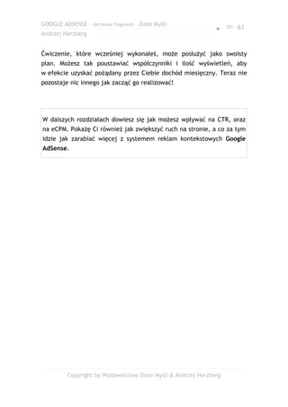 GOOGLE ADSENSE – darmowy fragment – Złote Myśli
                                                              ● str. 61
Andrzej Herzberg


Ćwiczenie, które wcześniej wykonałeś, może posłużyć jako swoisty
plan. Możesz tak poustawiać współczynniki i ilość wyświetleń, aby
w efekcie uzyskać pożądany przez Ciebie dochód miesięczny. Teraz nie
pozostaje nic innego jak zacząć go realizować!




W dalszych rozdziałach dowiesz się jak możesz wpływać na CTR, oraz
na eCPM. Pokażę Ci również jak zwiększyć ruch na stronie, a co za tym
idzie jak zarabiać więcej z systemem reklam kontekstowych Google
AdSense.




         Copyright by Wydawnictwo Złote Myśli & Andrzej Herzberg
 