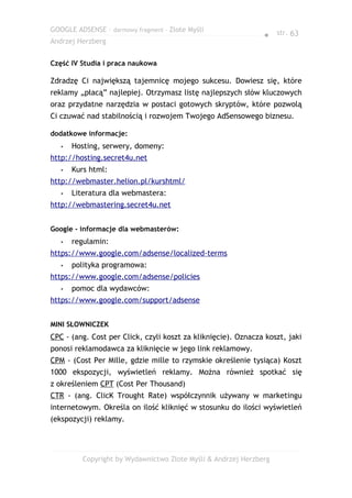 GOOGLE ADSENSE – darmowy fragment – Złote Myśli
                                                               ● str. 63
Andrzej Herzberg


Część IV Studia i praca naukowa

Zdradzę Ci największą tajemnicę mojego sukcesu. Dowiesz się, które
reklamy „płacą” najlepiej. Otrzymasz listę najlepszych słów kluczowych
oraz przydatne narzędzia w postaci gotowych skryptów, które pozwolą
Ci czuwać nad stabilnością i rozwojem Twojego AdSensowego biznesu.

dodatkowe informacje:
   •   Hosting, serwery, domeny:
http://hosting.secret4u.net
   •   Kurs html:
http://webmaster.helion.pl/kurshtml/
   •   Literatura dla webmastera:
http://webmastering.secret4u.net


Google - informacje dla webmasterów:
   •   regulamin:
https://www.google.com/adsense/localized-terms
   •   polityka programowa:
https://www.google.com/adsense/policies
   •   pomoc dla wydawców:
https://www.google.com/support/adsense


MINI SŁOWNICZEK
CPC - (ang. Cost per Click, czyli koszt za kliknięcie). Oznacza koszt, jaki
ponosi reklamodawca za kliknięcie w jego link reklamowy.
CPM - (Cost Per Mille, gdzie mille to rzymskie określenie tysiąca) Koszt
1000 ekspozycji, wyświetleń reklamy. Można również spotkać się
z określeniem CPT (Cost Per Thousand)
CTR - (ang. ClicK Trought Rate) współczynnik używany w marketingu
internetowym. Określa on ilość kliknięć w stosunku do ilości wyświetleń
(ekspozycji) reklamy.




          Copyright by Wydawnictwo Złote Myśli & Andrzej Herzberg
 
