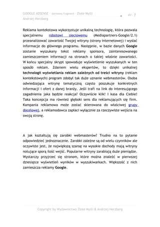 GOOGLE ADSENSE – darmowy fragment – Złote Myśli                              str. 7
                                                                      ●
Andrzej Herzberg


Reklama kontekstowa wykorzystuje unikalną technologię, która pozwala
specjalnemu        robotowi        sieciowemu     (Mediapartners-Google/2.1)
przeanalizować zawartość Twojej witryny (strony internetowej) i wysłać
informacje do głównego programu. Następnie, w bazie danych Google
zostanie    wyszukany      tekst     reklamy    sponsora,    zainteresowanego
zamieszczeniem informacji na stronach o takiej właśnie zawartości.
W końcu specjalny skrypt spowoduje wyświetlenie wyszukanych w ten
sposób     reklam.   Zdaniem       wielu   ekspertów,   to   dzięki       unikalnej
technologii wyświetlania reklam zależnych od treści witryny (reklam
kontekstowych) program zdobył tak duże uznanie webmasterów. Osoba
odwiedzająca     witrynę      tematyczną    często   poszukuje    konkretnych
informacji i ofert z danej branży. Jeśli trafi na link do interesującego
zagadnienia jaka będzie reakcja? Oczywiście klik! I kasa dla Ciebie!
Taka koncepcja ma również głęboki sens dla reklamujących się firm.
Kampania reklamowa może zostać skierowana do właściwej grupy
docelowej, a reklamodawca zapłaci wyłącznie za rzeczywiste wejścia na
swoją stronę.




A jak kształtują się zarobki webmasterów? Trudno na to pytanie
odpowiedzieć jednoznacznie. Zarobki zależne są od wielu czynników ale
oczywiste jest, że największą szansę na wysokie dochody mają witryny
notujące sporą ilość wejść. Popularne witryny zarabiają duże pieniądze.
Wystarczy przyjrzeć się stronom, które można znaleźć w pierwszej
dziesiątce wyświetleń wyników w wyszukiwarkach. Większość z nich
zamieszcza reklamy Google.




           Copyright by Wydawnictwo Złote Myśli & Andrzej Herzberg
 