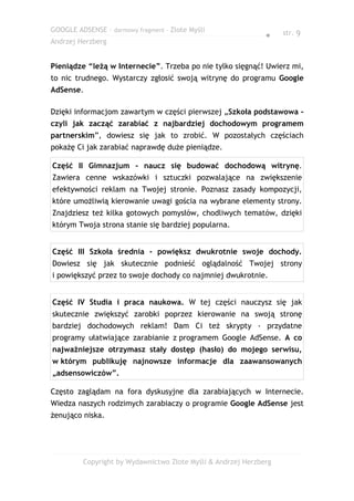GOOGLE ADSENSE – darmowy fragment – Złote Myśli                    str. 9
                                                              ●
Andrzej Herzberg


Pieniądze “leżą w Internecie”. Trzeba po nie tylko sięgnąć! Uwierz mi,
to nic trudnego. Wystarczy zgłosić swoją witrynę do programu Google
AdSense.

Dzięki informacjom zawartym w części pierwszej „Szkoła podstawowa -
czyli jak zacząć zarabiać z najbardziej dochodowym programem
partnerskim”, dowiesz się jak to zrobić. W pozostałych częściach
pokażę Ci jak zarabiać naprawdę duże pieniądze.

Część II Gimnazjum - naucz się budować dochodową witrynę.
Zawiera cenne wskazówki i sztuczki pozwalające na zwiększenie
efektywności reklam na Twojej stronie. Poznasz zasady kompozycji,
które umożliwią kierowanie uwagi gościa na wybrane elementy strony.
Znajdziesz też kilka gotowych pomysłów, chodliwych tematów, dzięki
którym Twoja strona stanie się bardziej popularna.


Część III Szkoła średnia - powiększ dwukrotnie swoje dochody.
Dowiesz się jak skutecznie podnieść oglądalność Twojej strony
i powiększyć przez to swoje dochody co najmniej dwukrotnie.


Część IV Studia i praca naukowa. W tej części nauczysz się jak
skutecznie zwiększyć zarobki poprzez kierowanie na swoją stronę
bardziej dochodowych reklam! Dam Ci też skrypty - przydatne
programy ułatwiające zarabianie z programem Google AdSense. A co
najważniejsze otrzymasz stały dostęp (hasło) do mojego serwisu,
w którym publikuję najnowsze informacje dla zaawansowanych
„adsensowiczów”.

Często zaglądam na fora dyskusyjne dla zarabiających w Internecie.
Wiedza naszych rodzimych zarabiaczy o programie Google AdSense jest
żenująco niska.




         Copyright by Wydawnictwo Złote Myśli & Andrzej Herzberg
 
