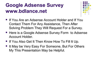 Google Adsense Survey
www.bdlance.net
   If You Are an Adsense Account Holder and If You
    Contact Them For Any Assistance, Then After
    Solving Problem They Will Request For a Survey.
   Here is a Google Adsense Survey Form to Adsense
    Account Holder.
   If You Also Get It Then Know How To Fill It Up.
   It May be Very Easy For Someone, But For Others
    My This Presentation May be Helpful.
 