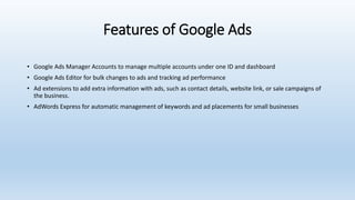 Features of Google Ads
• Google Ads Manager Accounts to manage multiple accounts under one ID and dashboard
• Google Ads Editor for bulk changes to ads and tracking ad performance
• Ad extensions to add extra information with ads, such as contact details, website link, or sale campaigns of
the business.
• AdWords Express for automatic management of keywords and ad placements for small businesses
 