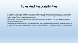 Roles And Responsibilities
• A Google Ads expert typically starts by interacting with clients on their preferred outcome. The client’s goal
may be to bring in traffic, drive up sales, improve brand visibility, or boost engagement. Understanding this
aspect helps to create more focused campaigns.
• The next step is trying to understand the targeted audience. You must make sure the right demographic is
being reached with the ad.
• The budget of the campaign must also be determined, which will help set realistic goals and expectations. As
a Google Ads expert, you also would not want to overshoot the client’s budget and put them in a tough spot.
 