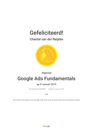 21-1-2019 Google Ads Fundamentals : Google
https://academy.exceedlms.com/student/award/26050903?referer=https%3A%2F%2Facademy.exceedlms.com%2Fstudent%2Fcollection%2F90… 1/1
Gefeliciteerd!
Chantal van der Reijden
Afgerond
Google Ads Fundamentals
op 21 januari 2019
Afrondings-ID: 26050903 Vervalt: 21 januari 2020
You know the basics of Google Ads and how to promote your business online.
 