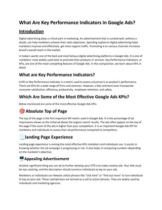 What Are Key Performance Indicators in Google Ads?
Introduction
Digital advertising plays a critical part in marketing. An advertisement that is curated well, without a
doubt, can help marketers achieve their sales objectives. Spending capital on digital advertising helps
marketers improve and effectively get more organic traffic. Promoting it on various channels increases
brand's overall reach in the market.
In today's world, one of the best and most famous digital advertising platforms is Google Ads. It is one of
marketers' most widely used tools to promote their products or services. Key Performance Indicators, or
KPIs, are one of the most compelling features of Google Ads. In this composition, we learn about KPIs in
detail.
What are Key Performance Indicators?
A KPI or Key Performance Indicator is a metric used to assess a business's or product's performance.
There are KPIs for a wide range of firms and ventures. However, a few commonl ones incorporate
consumer satisfaction, efficiency, productivity, employee retention, and safety.
Which Are Some of the Most Effective Google Ads KPIs?
Below mentioned are some of the most effective Google Ads KPIs:
🎯Absolute Top of Page
The top of the page is the first important KPI metric used in Google Ads. It is the percentage of ad
impressions shown as the initial ad above the organic search results. The ads often appear on the top of
the page if the score of the ads is higher than your competitors. It is an important Google Ads KPI for
marketers and individuals to assess their ad performance compared to competitors.
📃landing Page Experience
Landing page experience is among the most effective KPIs marketers and individuals use. It assists in
knowing whether the ad campaign is progressing or not. It also helps in computing numbers depending
on the marketer's objective.
🖥️Appealing Advertisement
Another significant thing you can do to further develop your CTR is to make creative ads. Your title must
be eye-catching, and the description should convince individuals to tap on your ads.
Marketers or individuals can likewise utilize phrases like "click here" or "find out more" to lure individuals
to tap on your ads. These catchphrases are termed as a call to action phrases. They are widely used by
individuals and marketing agencies.
 