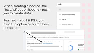 When creating a new ad, the
“Text Ad” option is gone - push
you to create RSAs.
Fear not, if you hit RSA, you
have the option to switch back
to text ads
 